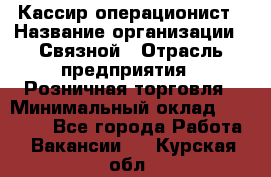 Кассир-операционист › Название организации ­ Связной › Отрасль предприятия ­ Розничная торговля › Минимальный оклад ­ 25 000 - Все города Работа » Вакансии   . Курская обл.